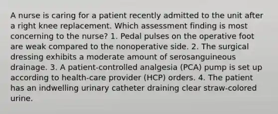 A nurse is caring for a patient recently admitted to the unit after a right knee replacement. Which assessment finding is most concerning to the nurse? 1. Pedal pulses on the operative foot are weak compared to the nonoperative side. 2. The surgical dressing exhibits a moderate amount of serosanguineous drainage. 3. A patient-controlled analgesia (PCA) pump is set up according to health-care provider (HCP) orders. 4. The patient has an indwelling urinary catheter draining clear straw-colored urine.