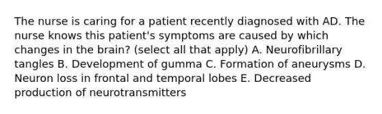 The nurse is caring for a patient recently diagnosed with AD. The nurse knows this patient's symptoms are caused by which changes in the brain? (select all that apply) A. Neurofibrillary tangles B. Development of gumma C. Formation of aneurysms D. Neuron loss in frontal and temporal lobes E. Decreased production of neurotransmitters