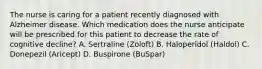 The nurse is caring for a patient recently diagnosed with Alzheimer disease. Which medication does the nurse anticipate will be prescribed for this patient to decrease the rate of cognitive decline? A. Sertraline (Zoloft) B. Haloperidol (Haldol) C. Donepezil (Aricept) D. Buspirone (BuSpar)