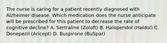 The nurse is caring for a patient recently diagnosed with Alzheimer disease. Which medication does the nurse anticipate will be prescribed for this patient to decrease the rate of cognitive decline? A. Sertraline (Zoloft) B. Haloperidol (Haldol) C. Donepezil (Aricept) D. Buspirone (BuSpar)