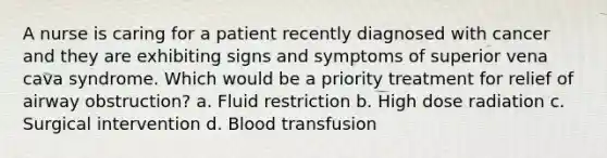 A nurse is caring for a patient recently diagnosed with cancer and they are exhibiting signs and symptoms of superior vena cava syndrome. Which would be a priority treatment for relief of airway obstruction? a. Fluid restriction b. High dose radiation c. Surgical intervention d. Blood transfusion