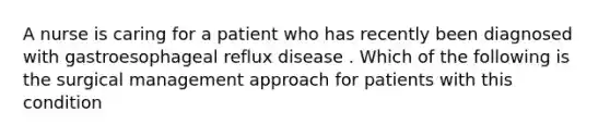 A nurse is caring for a patient who has recently been diagnosed with gastroesophageal reflux disease . Which of the following is the surgical management approach for patients with this condition