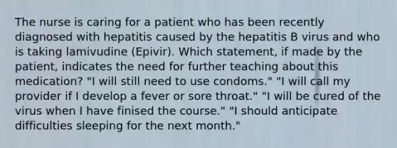 The nurse is caring for a patient who has been recently diagnosed with hepatitis caused by the hepatitis B virus and who is taking lamivudine (Epivir). Which statement, if made by the patient, indicates the need for further teaching about this medication? "I will still need to use condoms." "I will call my provider if I develop a fever or sore throat." "I will be cured of the virus when I have finised the course." "I should anticipate difficulties sleeping for the next month."