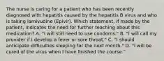 The nurse is caring for a patient who has been recently diagnosed with hepatitis caused by the hepatitis B virus and who is taking lamivudine (Epivir). Which statement, if made by the patient, indicates the need for further teaching about this medication? A. "I will still need to use condoms." B. "I will call my provider if I develop a fever or sore throat." C. "I should anticipate difficulties sleeping for the next month." D. "I will be cured of the virus when I have finished the course."