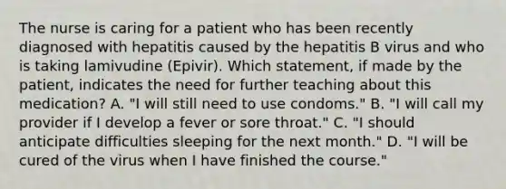 The nurse is caring for a patient who has been recently diagnosed with hepatitis caused by the hepatitis B virus and who is taking lamivudine (Epivir). Which statement, if made by the patient, indicates the need for further teaching about this medication? A. "I will still need to use condoms." B. "I will call my provider if I develop a fever or sore throat." C. "I should anticipate difficulties sleeping for the next month." D. "I will be cured of the virus when I have finished the course."