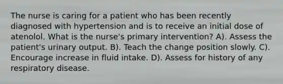 The nurse is caring for a patient who has been recently diagnosed with hypertension and is to receive an initial dose of atenolol. What is the nurse's primary intervention? A). Assess the patient's urinary output. B). Teach the change position slowly. C). Encourage increase in fluid intake. D). Assess for history of any respiratory disease.