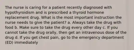 The nurse is caring for a patient recently diagnosed with hypothyroidism and is prescribed a thyroid hormone replacement drug. What is the most important instruction the nurse needs to give the patient? a. Always take the drug with food b. Make sure to take the drug every other day c. If you cannot take the drug orally, then get an intravenous dose of the drug d. If you get chest pain, go to the emergency department (ED) immediately