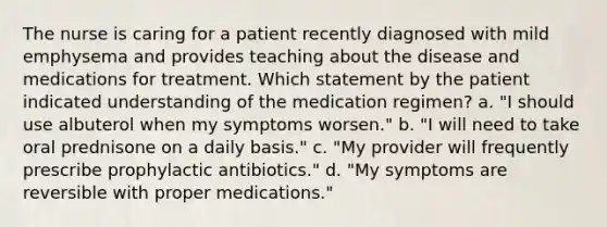 The nurse is caring for a patient recently diagnosed with mild emphysema and provides teaching about the disease and medications for treatment. Which statement by the patient indicated understanding of the medication regimen? a. "I should use albuterol when my symptoms worsen." b. "I will need to take oral prednisone on a daily basis." c. "My provider will frequently prescribe prophylactic antibiotics." d. "My symptoms are reversible with proper medications."