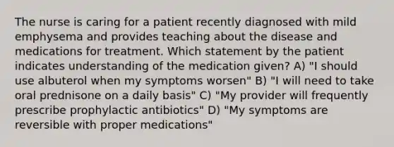 The nurse is caring for a patient recently diagnosed with mild emphysema and provides teaching about the disease and medications for treatment. Which statement by the patient indicates understanding of the medication given? A) "I should use albuterol when my symptoms worsen" B) "I will need to take oral prednisone on a daily basis" C) "My provider will frequently prescribe prophylactic antibiotics" D) "My symptoms are reversible with proper medications"