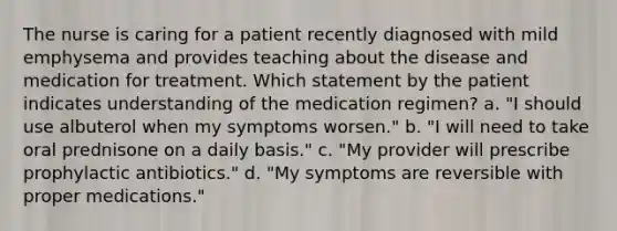 The nurse is caring for a patient recently diagnosed with mild emphysema and provides teaching about the disease and medication for treatment. Which statement by the patient indicates understanding of the medication regimen? a. "I should use albuterol when my symptoms worsen." b. "I will need to take oral prednisone on a daily basis." c. "My provider will prescribe prophylactic antibiotics." d. "My symptoms are reversible with proper medications."