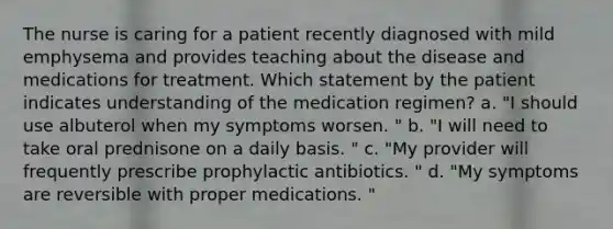 The nurse is caring for a patient recently diagnosed with mild emphysema and provides teaching about the disease and medications for treatment. Which statement by the patient indicates understanding of the medication regimen? a. "I should use albuterol when my symptoms worsen. " b. "I will need to take oral prednisone on a daily basis. " c. "My provider will frequently prescribe prophylactic antibiotics. " d. "My symptoms are reversible with proper medications. "