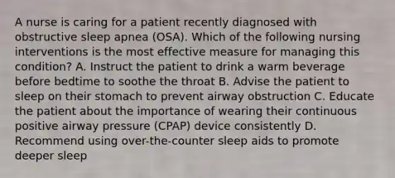 A nurse is caring for a patient recently diagnosed with obstructive sleep apnea (OSA). Which of the following nursing interventions is the most effective measure for managing this condition? A. Instruct the patient to drink a warm beverage before bedtime to soothe the throat B. Advise the patient to sleep on their stomach to prevent airway obstruction C. Educate the patient about the importance of wearing their continuous positive airway pressure (CPAP) device consistently D. Recommend using over-the-counter sleep aids to promote deeper sleep