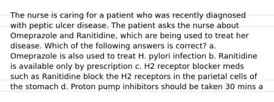 The nurse is caring for a patient who was recently diagnosed with peptic ulcer disease. The patient asks the nurse about Omeprazole and Ranitidine, which are being used to treat her disease. Which of the following answers is correct? a. Omeprazole is also used to treat H. pylori infection b. Ranitidine is available only by prescription c. H2 receptor blocker meds such as Ranitidine block the H2 receptors in the parietal cells of the stomach d. Proton pump inhibitors should be taken 30 mins a