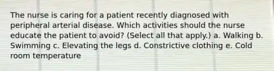 The nurse is caring for a patient recently diagnosed with peripheral arterial disease. Which activities should the nurse educate the patient to avoid? (Select all that apply.) a. Walking b. Swimming c. Elevating the legs d. Constrictive clothing e. Cold room temperature