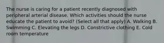 The nurse is caring for a patient recently diagnosed with peripheral arterial disease. Which activities should the nurse educate the patient to avoid? (Select all that apply) A. Walking B. Swimming C. Elevating the legs D. Constrictive clothing E. Cold room temperature