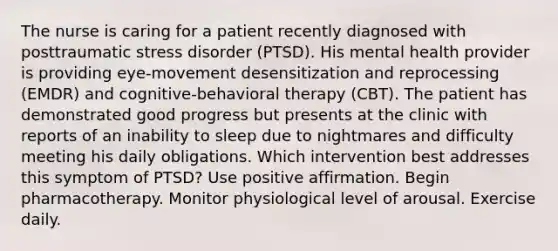 The nurse is caring for a patient recently diagnosed with posttraumatic stress disorder (PTSD). His mental health provider is providing eye-movement desensitization and reprocessing (EMDR) and cognitive-behavioral therapy (CBT). The patient has demonstrated good progress but presents at the clinic with reports of an inability to sleep due to nightmares and difficulty meeting his daily obligations. Which intervention best addresses this symptom of PTSD? Use positive affirmation. Begin pharmacotherapy. Monitor physiological level of arousal. Exercise daily.