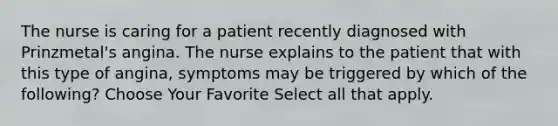 The nurse is caring for a patient recently diagnosed with Prinzmetal's angina. The nurse explains to the patient that with this type of angina, symptoms may be triggered by which of the following? Choose Your Favorite Select all that apply.