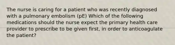 The nurse is caring for a patient who was recently diagnosed with a pulmonary embolism (pE) Which of the following medications should the nurse expect the primary health care provider to prescribe to be given first, in order to anticoagulate the patient?