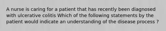 A nurse is caring for a patient that has recently been diagnosed with ulcerative colitis Which of the following statements by the patient would indicate an understanding of the disease process ?