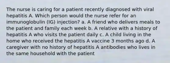 The nurse is caring for a patient recently diagnosed with viral hepatitis A. Which person would the nurse refer for an immunoglobulin (IG) injection? a. A friend who delivers meals to the patient and family each week b. A relative with a history of hepatitis A who visits the patient daily c. A child living in the home who received the hepatitis A vaccine 3 months ago d. A caregiver with no history of hepatitis A antibodies who lives in the same household with the patient