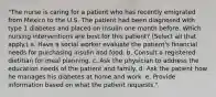 "The nurse is caring for a patient who has recently emigrated from Mexico to the U.S. The patient had been diagnosed with type 1 diabetes and placed on insulin one month before. Which nursing interventions are best for this patient? (Select all that apply.) a. Have a social worker evaluate the patient's financial needs for purchasing insulin and food. b. Consult a registered dietitian for meal planning. c. Ask the physician to address the education needs of the patient and family. d. Ask the patient how he manages his diabetes at home and work. e. Provide information based on what the patient requests."