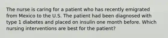 The nurse is caring for a patient who has recently emigrated from Mexico to the U.S. The patient had been diagnosed with type 1 diabetes and placed on insulin one month before. Which nursing interventions are best for the patient?