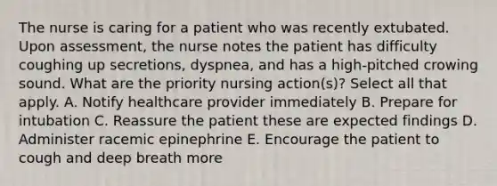 The nurse is caring for a patient who was recently extubated. Upon assessment, the nurse notes the patient has difficulty coughing up secretions, dyspnea, and has a high-pitched crowing sound. What are the priority nursing action(s)? Select all that apply. A. Notify healthcare provider immediately B. Prepare for intubation C. Reassure the patient these are expected findings D. Administer racemic epinephrine E. Encourage the patient to cough and deep breath more