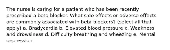 The nurse is caring for a patient who has been recently prescribed a beta blocker. What side effects or adverse effects are commonly associated with beta blockers? (select all that apply) a. Bradycardia b. Elevated blood pressure c. Weakness and drowsiness d. Difficulty breathing and wheezing e. Mental depression