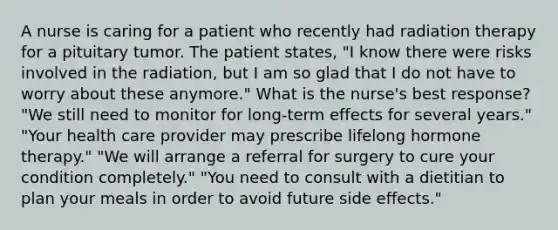 A nurse is caring for a patient who recently had radiation therapy for a pituitary tumor. The patient states, "I know there were risks involved in the radiation, but I am so glad that I do not have to worry about these anymore." What is the nurse's best response? "We still need to monitor for long-term effects for several years." "Your health care provider may prescribe lifelong hormone therapy." "We will arrange a referral for surgery to cure your condition completely." "You need to consult with a dietitian to plan your meals in order to avoid future side effects."