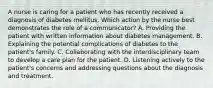 A nurse is caring for a patient who has recently received a diagnosis of diabetes mellitus. Which action by the nurse best demonstrates the role of a communicator? A. Providing the patient with written information about diabetes management. B. Explaining the potential complications of diabetes to the patient's family. C. Collaborating with the interdisciplinary team to develop a care plan for the patient. D. Listening actively to the patient's concerns and addressing questions about the diagnosis and treatment.