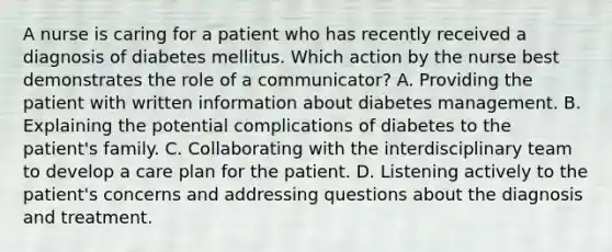 A nurse is caring for a patient who has recently received a diagnosis of diabetes mellitus. Which action by the nurse best demonstrates the role of a communicator? A. Providing the patient with written information about diabetes management. B. Explaining the potential complications of diabetes to the patient's family. C. Collaborating with the interdisciplinary team to develop a care plan for the patient. D. Listening actively to the patient's concerns and addressing questions about the diagnosis and treatment.