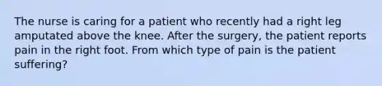 The nurse is caring for a patient who recently had a right leg amputated above the knee. After the surgery, the patient reports pain in the right foot. From which type of pain is the patient suffering?