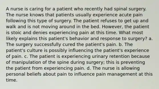 A nurse is caring for a patient who recently had spinal surgery. The nurse knows that patients usually experience acute pain following this type of surgery. The patient refuses to get up and walk and is not moving around in the bed. However, the patient is stoic and denies experiencing pain at this time. What most likely explains this patient's behavior and response to surgery? a. The surgery successfully cured the patient's pain. b. The patient's culture is possibly influencing the patient's experience of pain. c. The patient is experiencing urinary retention because of manipulation of the spine during surgery; this is preventing the patient from experiencing pain. d. The nurse is allowing personal beliefs about pain to influence pain management at this time.