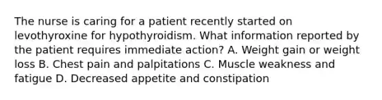 The nurse is caring for a patient recently started on levothyroxine for hypothyroidism. What information reported by the patient requires immediate action? A. Weight gain or weight loss B. Chest pain and palpitations C. Muscle weakness and fatigue D. Decreased appetite and constipation