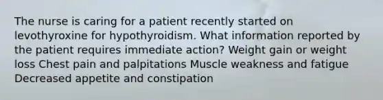 The nurse is caring for a patient recently started on levothyroxine for hypothyroidism. What information reported by the patient requires immediate action? Weight gain or weight loss Chest pain and palpitations Muscle weakness and fatigue Decreased appetite and constipation