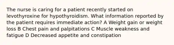 The nurse is caring for a patient recently started on levothyroxine for hypothyroidism. What information reported by the patient requires immediate action? A Weight gain or weight loss B Chest pain and palpitations C Muscle weakness and fatigue D Decreased appetite and constipation