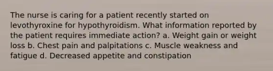 The nurse is caring for a patient recently started on levothyroxine for hypothyroidism. What information reported by the patient requires immediate action? a. Weight gain or weight loss b. Chest pain and palpitations c. Muscle weakness and fatigue d. Decreased appetite and constipation