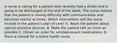 A nurse is caring for a patient who recently had a stroke and is going to be discharged at the end of the week. The nurse notices that the patient is having difficulty with communication and becomes tearful at times. Which intervention will the nurse include in the patient's plan of care? A. Teach the patient about special assistive devices. B. Make the patient talk as much as possible C. Obtain an order for antidepressant medications. D. Place a consult for a home health nurse