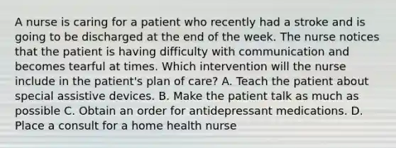 A nurse is caring for a patient who recently had a stroke and is going to be discharged at the end of the week. The nurse notices that the patient is having difficulty with communication and becomes tearful at times. Which intervention will the nurse include in the patient's plan of care? A. Teach the patient about special assistive devices. B. Make the patient talk as much as possible C. Obtain an order for antidepressant medications. D. Place a consult for a home health nurse