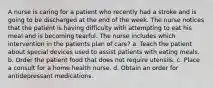 A nurse is caring for a patient who recently had a stroke and is going to be discharged at the end of the week. The nurse notices that the patient is having difficulty with attempting to eat his meal and is becoming tearful. The nurse includes which intervention in the patients plan of care? a. Teach the patient about special devices used to assist patients with eating meals. b. Order the patient food that does not require utensils. c. Place a consult for a home health nurse. d. Obtain an order for antidepressant medications.