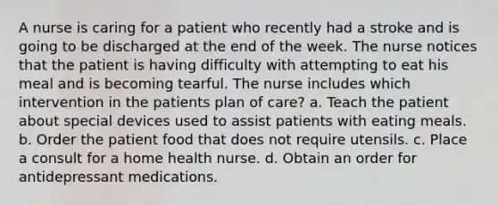 A nurse is caring for a patient who recently had a stroke and is going to be discharged at the end of the week. The nurse notices that the patient is having difficulty with attempting to eat his meal and is becoming tearful. The nurse includes which intervention in the patients plan of care? a. Teach the patient about special devices used to assist patients with eating meals. b. Order the patient food that does not require utensils. c. Place a consult for a home health nurse. d. Obtain an order for antidepressant medications.