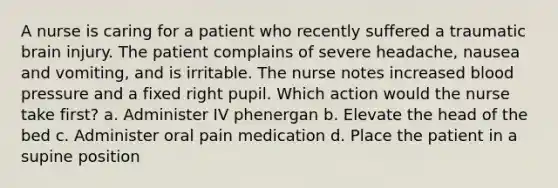 A nurse is caring for a patient who recently suffered a traumatic brain injury. The patient complains of severe headache, nausea and vomiting, and is irritable. The nurse notes increased blood pressure and a fixed right pupil. Which action would the nurse take first? a. Administer IV phenergan b. Elevate the head of the bed c. Administer oral pain medication d. Place the patient in a supine position