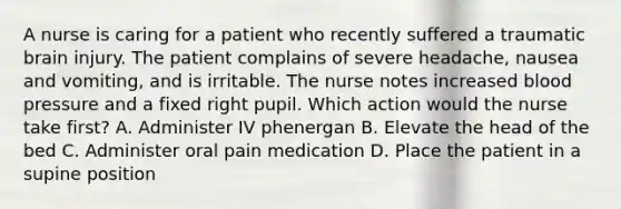 A nurse is caring for a patient who recently suffered a traumatic brain injury. The patient complains of severe headache, nausea and vomiting, and is irritable. The nurse notes increased blood pressure and a fixed right pupil. Which action would the nurse take first? A. Administer IV phenergan B. Elevate the head of the bed C. Administer oral pain medication D. Place the patient in a supine position