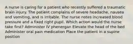 A nurse is caring for a patient who recently suffered a traumatic brain injury. The patient complains of severe headache, nausea and vomiting, and is irritable. The nurse notes increased blood pressure and a fixed right pupil. Which action would the nurse take first? Administer IV phenergan Elevate the head of the bed Administer oral pain medication Place the patient in a supine position