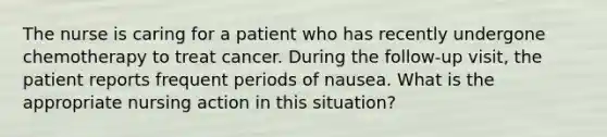 The nurse is caring for a patient who has recently undergone chemotherapy to treat cancer. During the follow-up visit, the patient reports frequent periods of nausea. What is the appropriate nursing action in this situation?