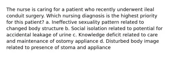 The nurse is caring for a patient who recently underwent ileal conduit surgery. Which nursing diagnosis is the highest priority for this patient? a. Ineffective sexuality pattern related to changed body structure b. Social isolation related to potential for accidental leakage of urine c. Knowledge deficit related to care and maintenance of ostomy appliance d. Disturbed body image related to presence of stoma and appliance