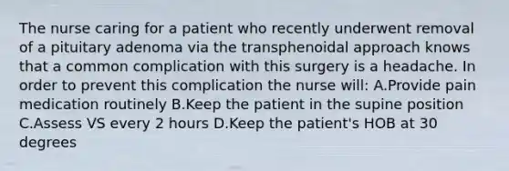 The nurse caring for a patient who recently underwent removal of a pituitary adenoma via the transphenoidal approach knows that a common complication with this surgery is a headache. In order to prevent this complication the nurse will: A.Provide pain medication routinely B.Keep the patient in the supine position C.Assess VS every 2 hours D.Keep the patient's HOB at 30 degrees