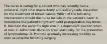 The nurse is caring for a patient who has recently had a unilateral, right total mastectomy and axillary node dissection for the treatment of breast cancer. Which of the following interventions should the nurse include in the patient's care? A. Immobilize the patient's right arm until postoperative day three. B. Maintain the patient's right arm in a dependent position when at rest. C. Administer diuretics prophylactically for the prevention of lymphedema. D. Promote gradually increasing mobility as soon as possible following surgery.