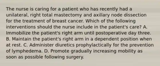 The nurse is caring for a patient who has recently had a unilateral, right total mastectomy and axillary node dissection for the treatment of breast cancer. Which of the following interventions should the nurse include in the patient's care? A. Immobilize the patient's right arm until postoperative day three. B. Maintain the patient's right arm in a dependent position when at rest. C. Administer diuretics prophylactically for the prevention of lymphedema. D. Promote gradually increasing mobility as soon as possible following surgery.