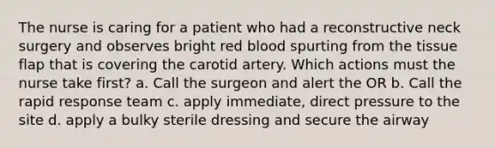 The nurse is caring for a patient who had a reconstructive neck surgery and observes bright red blood spurting from the tissue flap that is covering the carotid artery. Which actions must the nurse take first? a. Call the surgeon and alert the OR b. Call the rapid response team c. apply immediate, direct pressure to the site d. apply a bulky sterile dressing and secure the airway